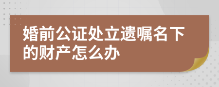 婚前公证处立遗嘱名下的财产怎么办