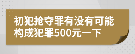 初犯抢夺罪有没有可能构成犯罪500元一下