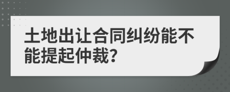 土地出让合同纠纷能不能提起仲裁？