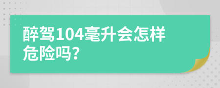 醉驾104毫升会怎样危险吗？