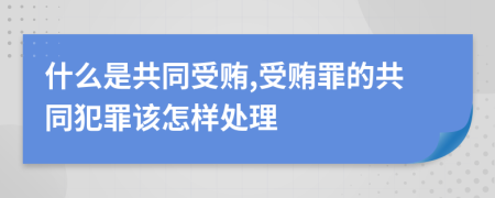 什么是共同受贿,受贿罪的共同犯罪该怎样处理