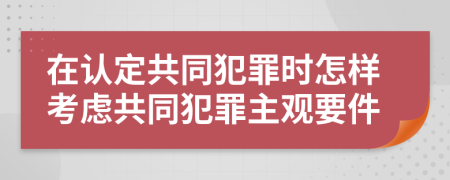 在认定共同犯罪时怎样考虑共同犯罪主观要件