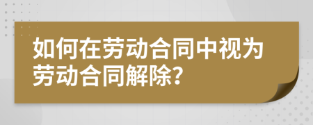 如何在劳动合同中视为劳动合同解除？