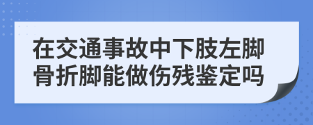 在交通事故中下肢左脚骨折脚能做伤残鉴定吗