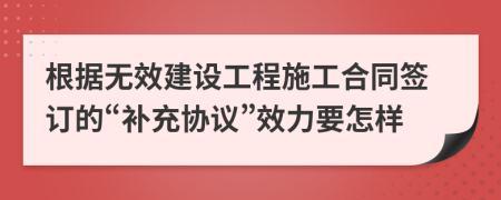 根据无效建设工程施工合同签订的“补充协议”效力要怎样