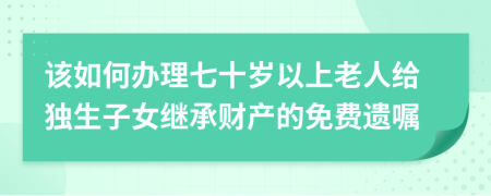 该如何办理七十岁以上老人给独生子女继承财产的免费遗嘱