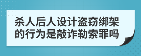 杀人后人设计盗窃绑架的行为是敲诈勒索罪吗