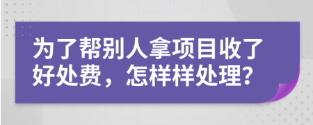 为了帮别人拿项目收了好处费，怎样样处理？