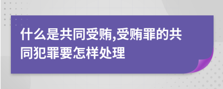 什么是共同受贿,受贿罪的共同犯罪要怎样处理