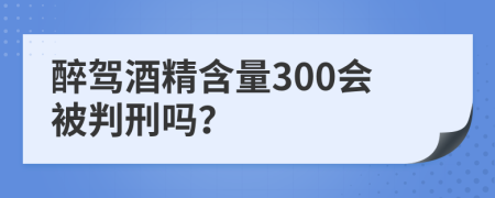 醉驾酒精含量300会被判刑吗？