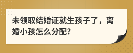 未领取结婚证就生孩子了，离婚小孩怎么分配?