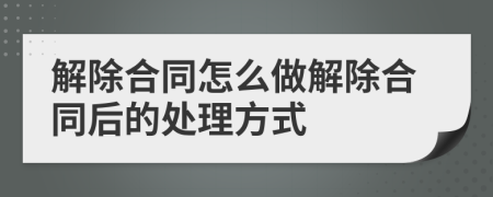 解除合同怎么做解除合同后的处理方式