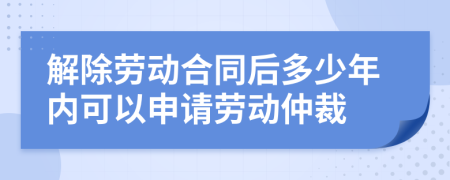 解除劳动合同后多少年内可以申请劳动仲裁
