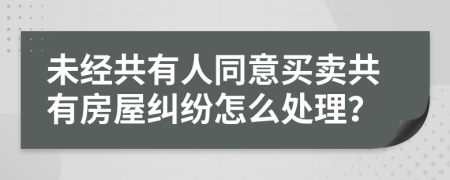 未经共有人同意买卖共有房屋纠纷怎么处理？