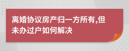 离婚协议房产归一方所有,但未办过户如何解决