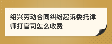 绍兴劳动合同纠纷起诉委托律师打官司怎么收费