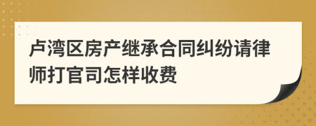 卢湾区房产继承合同纠纷请律师打官司怎样收费