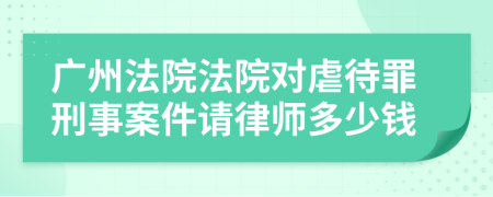 广州法院法院对虐待罪刑事案件请律师多少钱