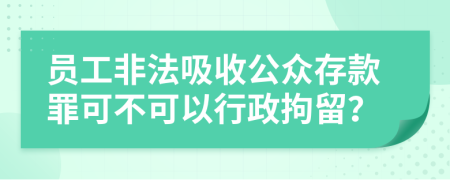 员工非法吸收公众存款罪可不可以行政拘留？