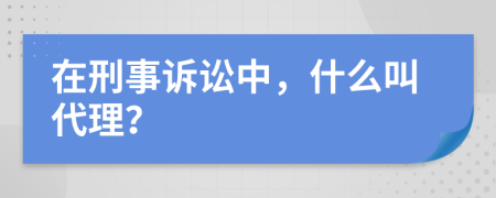 在刑事诉讼中，什么叫代理？