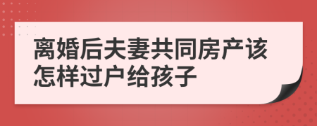 离婚后夫妻共同房产该怎样过户给孩子