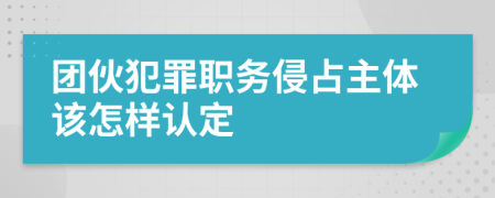 团伙犯罪职务侵占主体该怎样认定