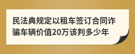 民法典规定以租车签订合同诈骗车辆价值20万该判多少年