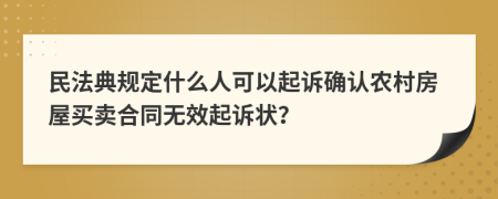 民法典规定什么人可以起诉确认农村房屋买卖合同无效起诉状？