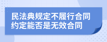 民法典规定不履行合同约定能否是无效合同