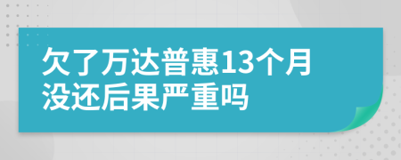 欠了万达普惠13个月没还后果严重吗