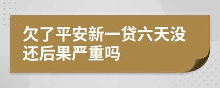 欠了平安新一贷六天没还后果严重吗