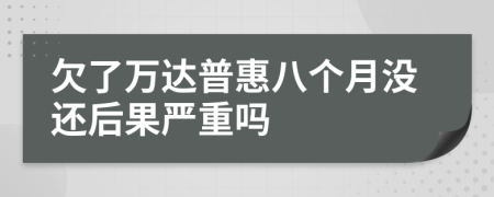 欠了万达普惠八个月没还后果严重吗