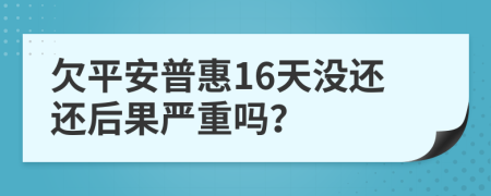 欠平安普惠16天没还还后果严重吗？