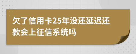 欠了信用卡25年没还延迟还款会上征信系统吗