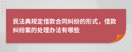 民法典规定借款合同纠纷的形式，借款纠纷案的处理办法有哪些