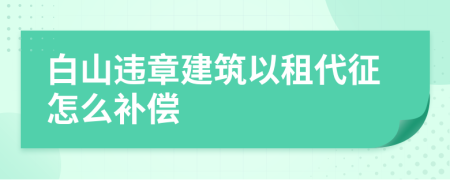 白山违章建筑以租代征怎么补偿