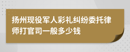 扬州现役军人彩礼纠纷委托律师打官司一般多少钱