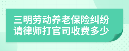 三明劳动养老保险纠纷请律师打官司收费多少
