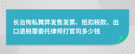 长治徇私舞弊发售发票、抵扣税款、出口退税罪委托律师打官司多少钱