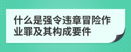 什么是强令违章冒险作业罪及其构成要件