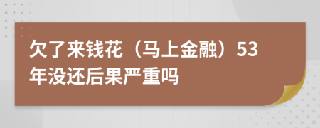 欠了来钱花（马上金融）53年没还后果严重吗