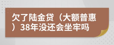 欠了陆金贷（大额普惠）38年没还会坐牢吗