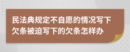 民法典规定不自愿的情况写下欠条被迫写下的欠条怎样办