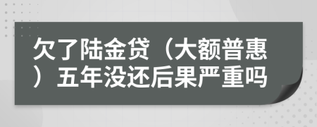 欠了陆金贷（大额普惠）五年没还后果严重吗