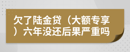 欠了陆金贷（大额专享）六年没还后果严重吗