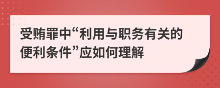 受贿罪中“利用与职务有关的便利条件”应如何理解