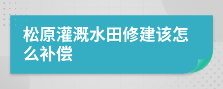 松原灌溉水田修建该怎么补偿