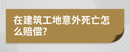 在建筑工地意外死亡怎么赔偿?