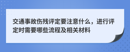 交通事故伤残评定要注意什么，进行评定时需要哪些流程及相关材料