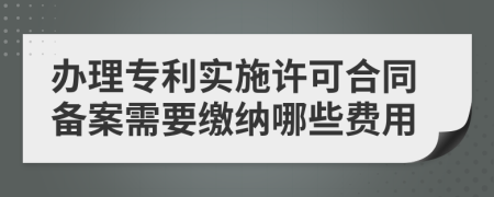 办理专利实施许可合同备案需要缴纳哪些费用